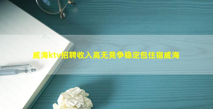 威海ktv招聘收入高无竞争稳定包住宿威海